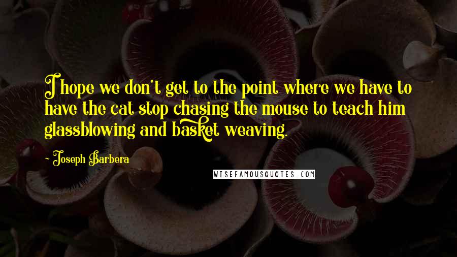 Joseph Barbera quotes: I hope we don't get to the point where we have to have the cat stop chasing the mouse to teach him glassblowing and basket weaving.
