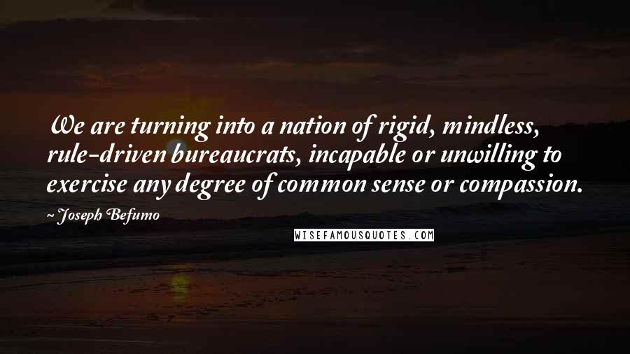 Joseph Befumo quotes: We are turning into a nation of rigid, mindless, rule-driven bureaucrats, incapable or unwilling to exercise any degree of common sense or compassion.