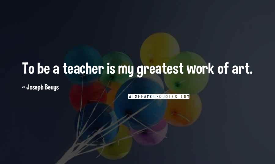 Joseph Beuys quotes: To be a teacher is my greatest work of art.