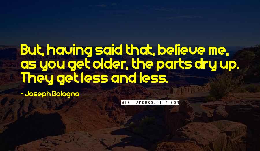Joseph Bologna quotes: But, having said that, believe me, as you get older, the parts dry up. They get less and less.