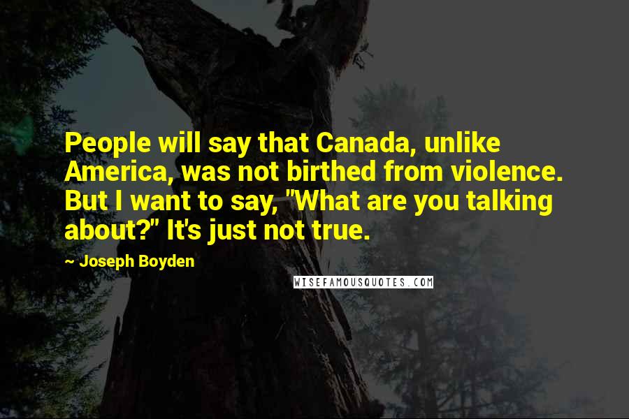 Joseph Boyden quotes: People will say that Canada, unlike America, was not birthed from violence. But I want to say, "What are you talking about?" It's just not true.