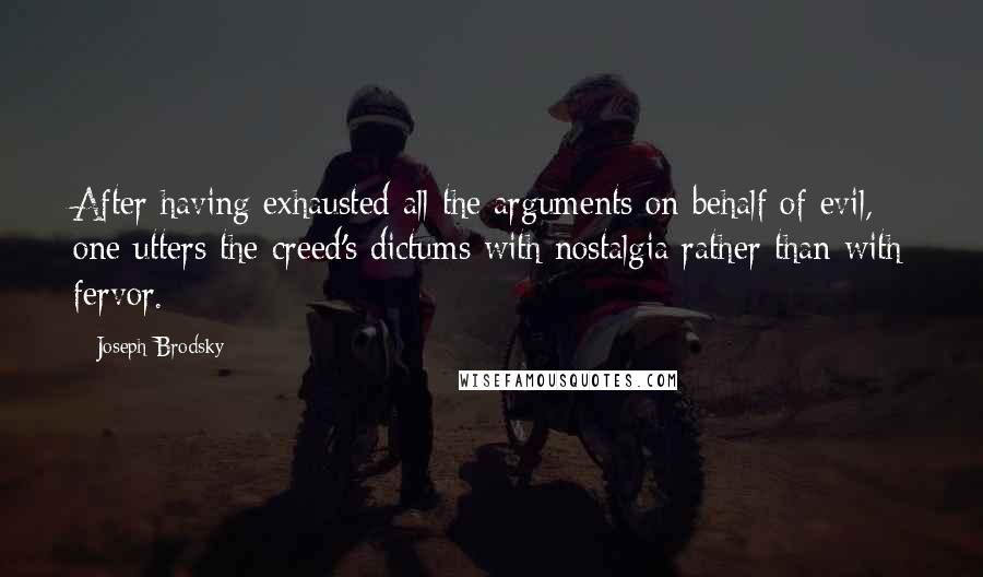Joseph Brodsky quotes: After having exhausted all the arguments on behalf of evil, one utters the creed's dictums with nostalgia rather than with fervor. Joseph Brodsky quotes: After having exhausted all the arguments on behalf of evil, one utters the creed's dictums with nostalgia rather than with fervor.