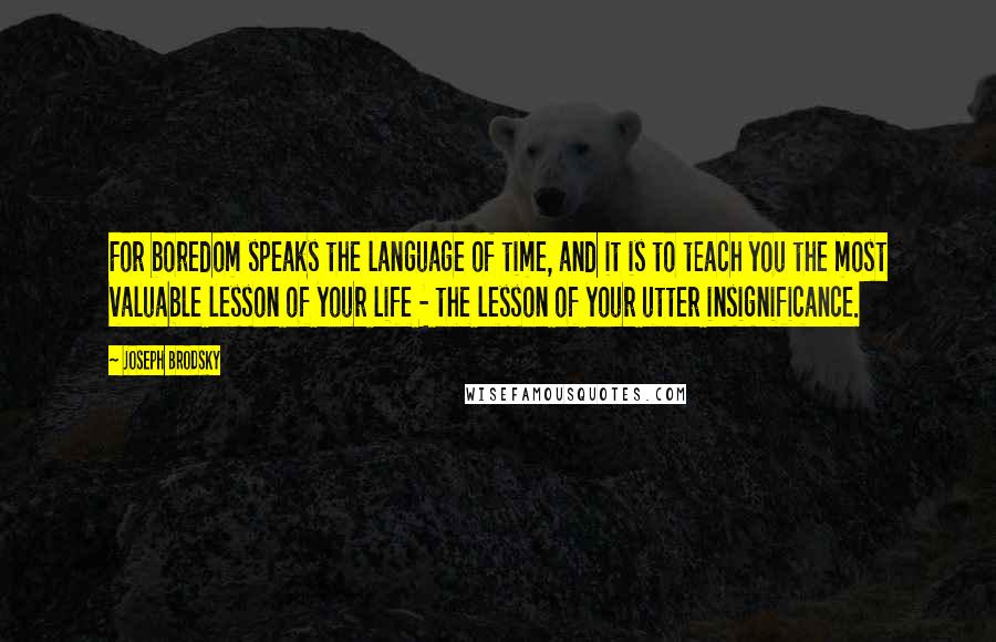 Joseph Brodsky quotes: For boredom speaks the language of time, and it is to teach you the most valuable lesson of your life - the lesson of your utter insignificance.