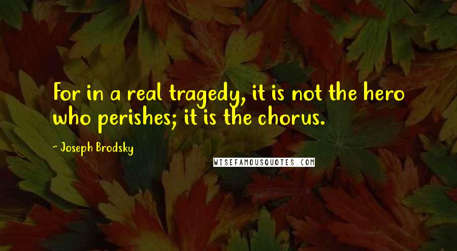 Joseph Brodsky quotes: For in a real tragedy, it is not the hero who perishes; it is the chorus.