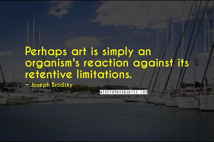 Joseph Brodsky quotes: Perhaps art is simply an organism's reaction against its retentive limitations.