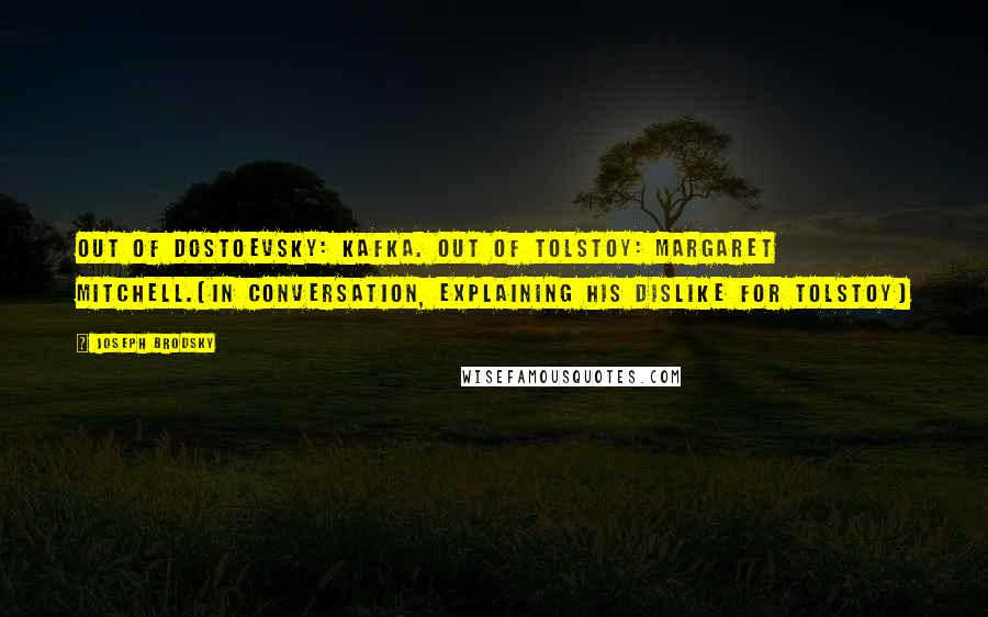 Joseph Brodsky quotes: Out of Dostoevsky: Kafka. Out of Tolstoy: Margaret Mitchell.(in conversation, explaining his dislike for Tolstoy) Joseph Brodsky quotes: Out of Dostoevsky: Kafka. Out of Tolstoy: Margaret Mitchell.(in conversation, explaining his dislike for Tolstoy)