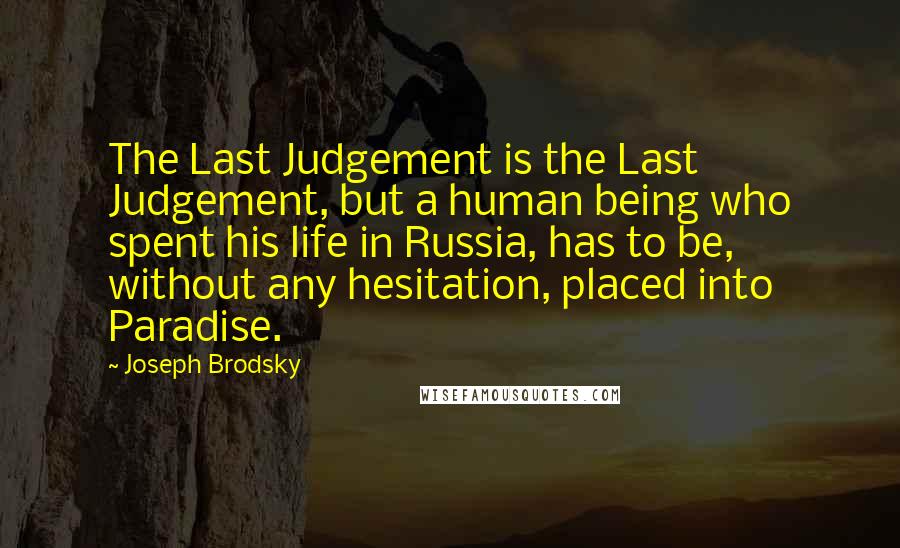 Joseph Brodsky quotes: The Last Judgement is the Last Judgement, but a human being who spent his life in Russia, has to be, without any hesitation, placed into Paradise. Joseph Brodsky quotes: The Last Judgement is the Last Judgement, but a human being who spent his life in Russia, has to be, without any hesitation, placed into Paradise.