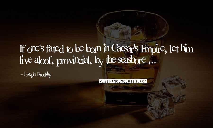 Joseph Brodsky quotes: If one's fated to be born in Caesar's Empire, let him live aloof, provincial, by the seashore ...