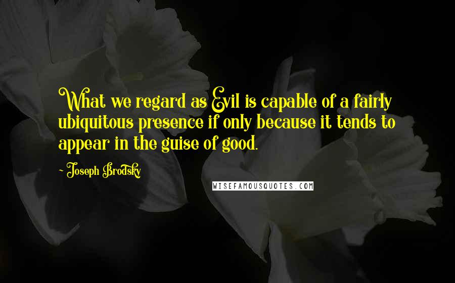 Joseph Brodsky quotes: What we regard as Evil is capable of a fairly ubiquitous presence if only because it tends to appear in the guise of good. Joseph Brodsky quotes: What we regard as Evil is capable of a fairly ubiquitous presence if only because it tends to appear in the guise of good.