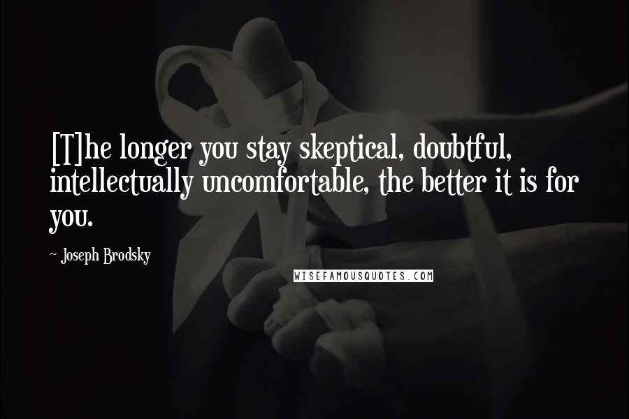 Joseph Brodsky quotes: [T]he longer you stay skeptical, doubtful, intellectually uncomfortable, the better it is for you.