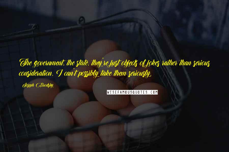 Joseph Brodsky quotes: The government, the state, they're just objects of jokes rather than serious consideration. I can't possibly take them seriously. Joseph Brodsky quotes: The government, the state, they're just objects of jokes rather than serious consideration. I can't possibly take them seriously.