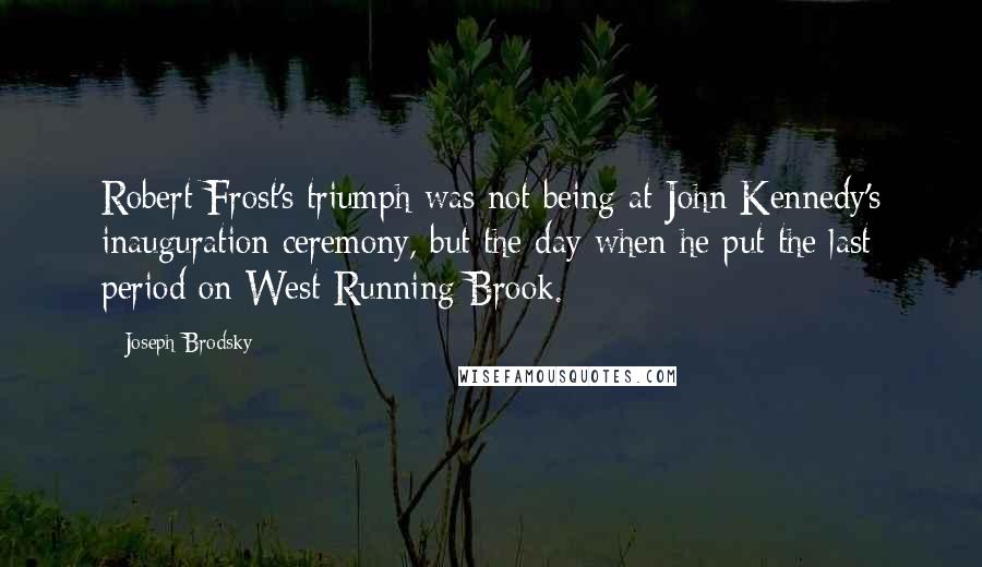 Joseph Brodsky quotes: Robert Frost's triumph was not being at John Kennedy's inauguration ceremony, but the day when he put the last period on West-Running Brook. Joseph Brodsky quotes: Robert Frost's triumph was not being at John Kennedy's inauguration ceremony, but the day when he put the last period on West-Running Brook.
