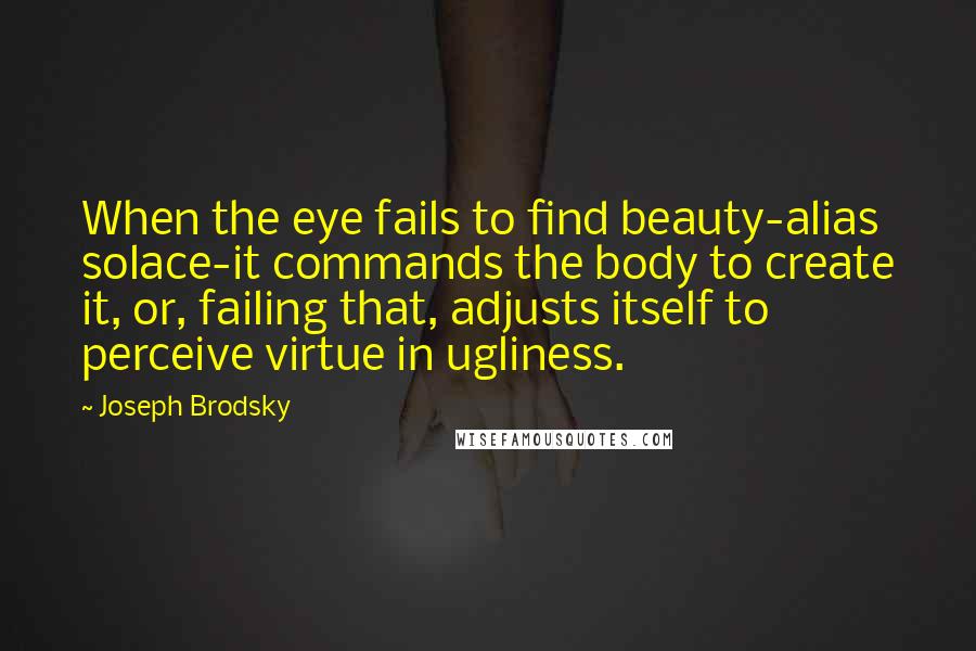 Joseph Brodsky quotes: When the eye fails to find beauty-alias solace-it commands the body to create it, or, failing that, adjusts itself to perceive virtue in ugliness. Joseph Brodsky quotes: When the eye fails to find beauty-alias solace-it commands the body to create it, or, failing that, adjusts itself to perceive virtue in ugliness.