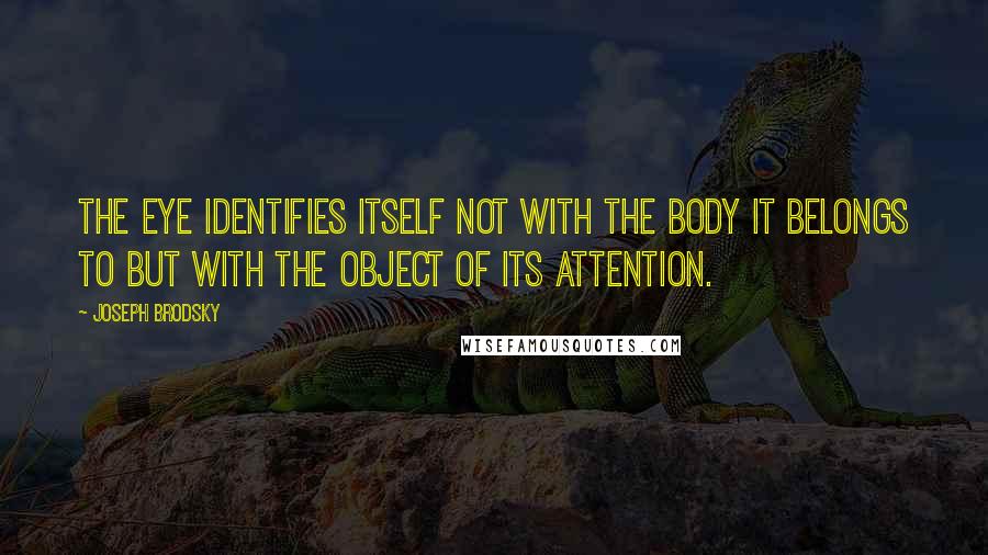 Joseph Brodsky quotes: The eye identifies itself not with the body it belongs to but with the object of its attention.