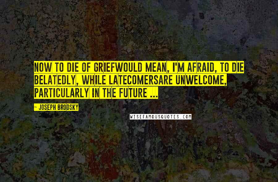 Joseph Brodsky quotes: Now to die of griefwould mean, I'm afraid, to die belatedly, while latecomersare unwelcome, particularly in the future ...