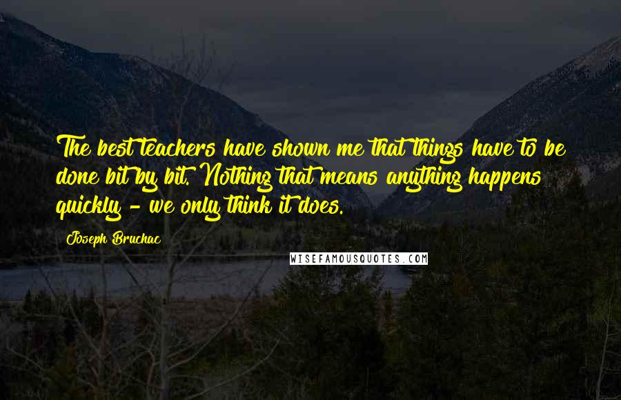 Joseph Bruchac quotes: The best teachers have shown me that things have to be done bit by bit. Nothing that means anything happens quickly - we only think it does.