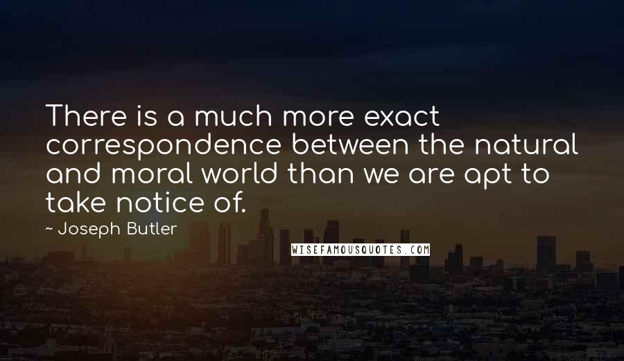 Joseph Butler quotes: There is a much more exact correspondence between the natural and moral world than we are apt to take notice of.