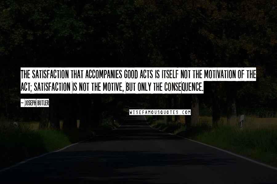 Joseph Butler quotes: The satisfaction that accompanies good acts is itself not the motivation of the act; satisfaction is not the motive, but only the consequence.