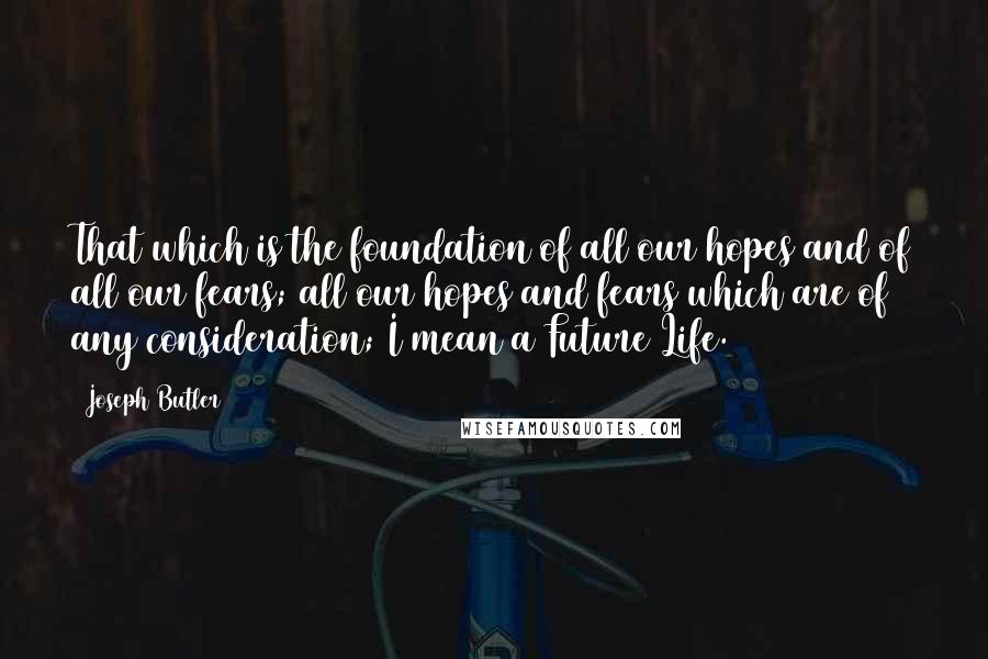 Joseph Butler quotes: That which is the foundation of all our hopes and of all our fears; all our hopes and fears which are of any consideration; I mean a Future Life.