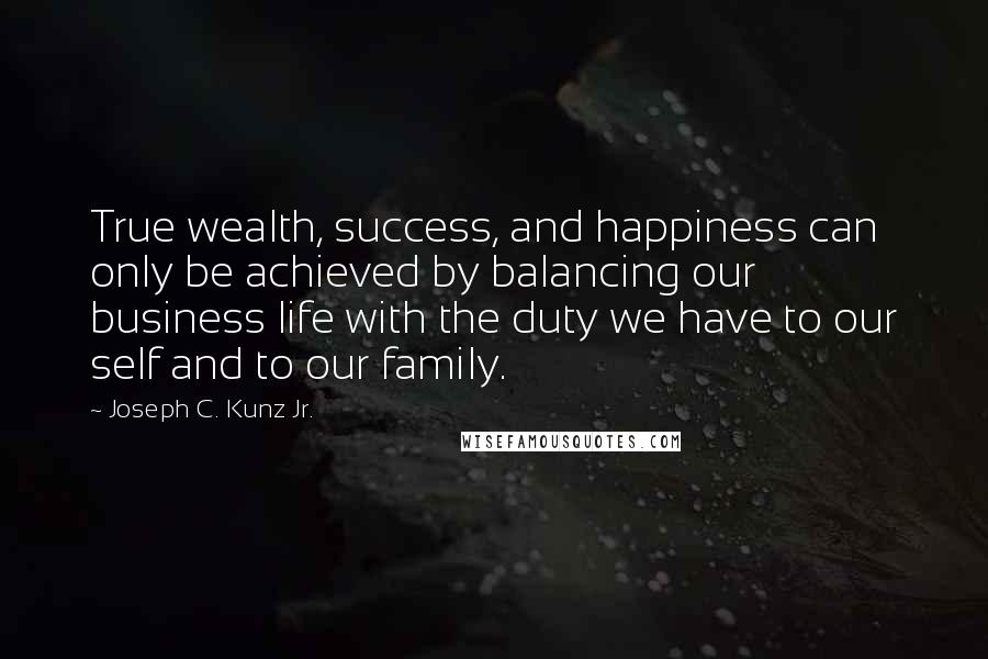 Joseph C. Kunz Jr. quotes: True wealth, success, and happiness can only be achieved by balancing our business life with the duty we have to our self and to our family.