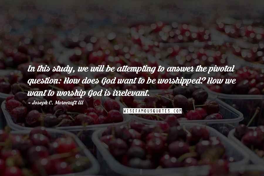 Joseph C. Morecraft III quotes: In this study, we will be attempting to answer the pivotal question: How does God want to be worshipped? How we want to worship God is irrelevant.