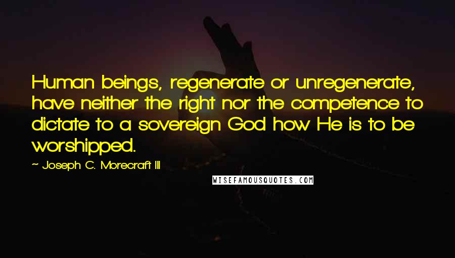 Joseph C. Morecraft III quotes: Human beings, regenerate or unregenerate, have neither the right nor the competence to dictate to a sovereign God how He is to be worshipped.