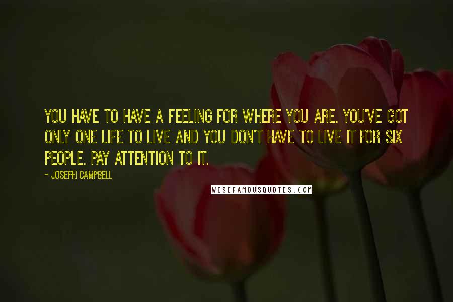 Joseph Campbell quotes: You have to have a feeling for where you are. You've got only one life to live and you don't have to live it for six people. Pay attention to