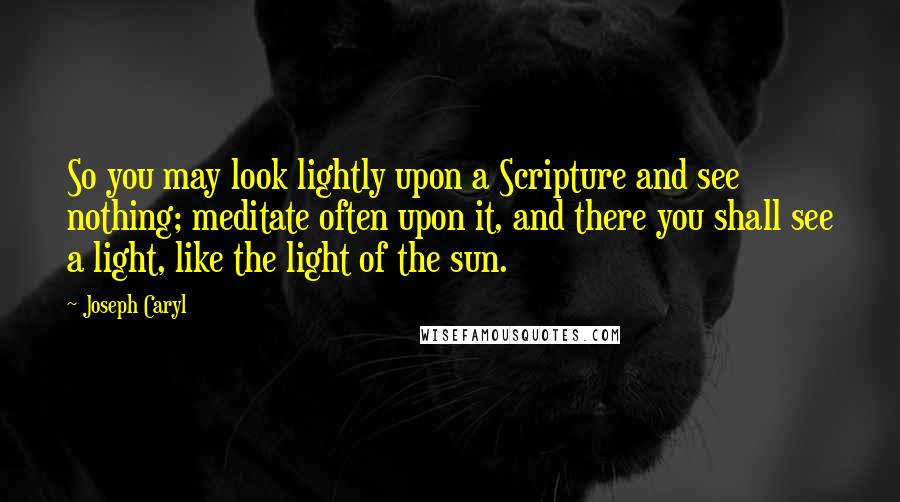 Joseph Caryl quotes: So you may look lightly upon a Scripture and see nothing; meditate often upon it, and there you shall see a light, like the light of the sun.