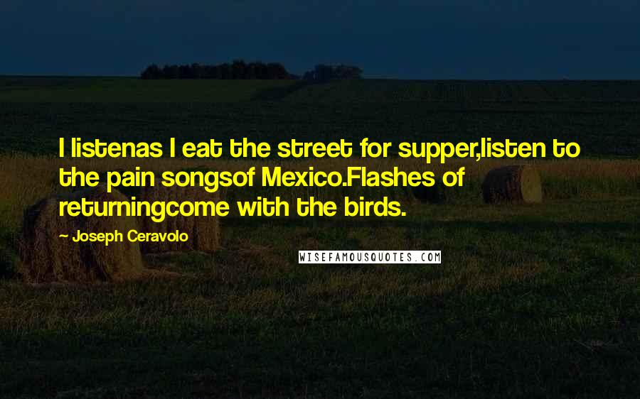 Joseph Ceravolo quotes: I listenas I eat the street for supper,listen to the pain songsof Mexico.Flashes of returningcome with the birds.