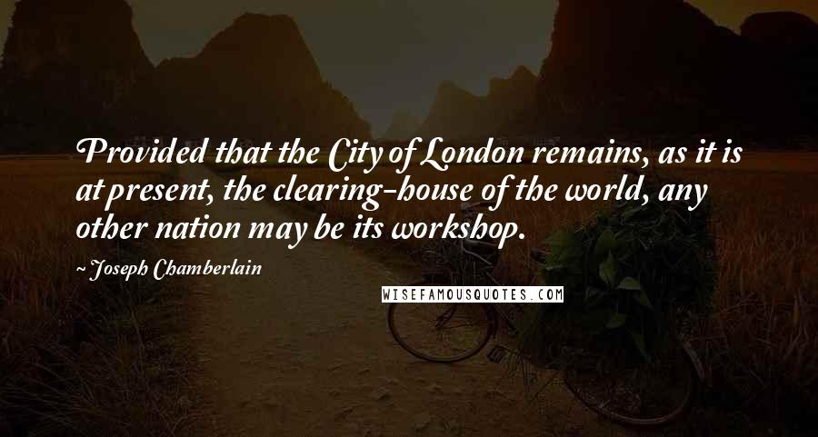 Joseph Chamberlain quotes: Provided that the City of London remains, as it is at present, the clearing-house of the world, any other nation may be its workshop. Joseph Chamberlain quotes: Provided that the City of London remains, as it is at present, the clearing-house of the world, any other nation may be its workshop.