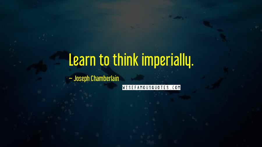 Joseph Chamberlain quotes: Learn to think imperially.