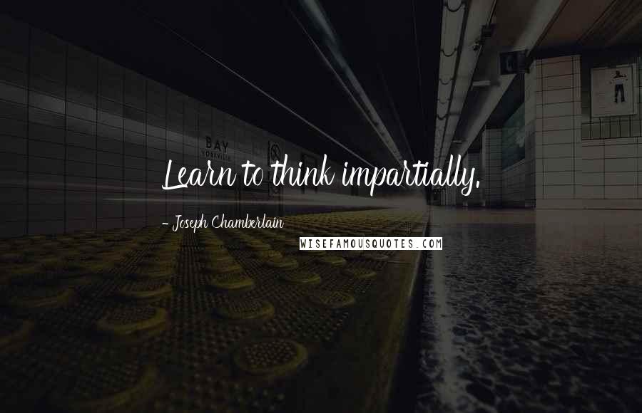 Joseph Chamberlain quotes: Learn to think impartially.