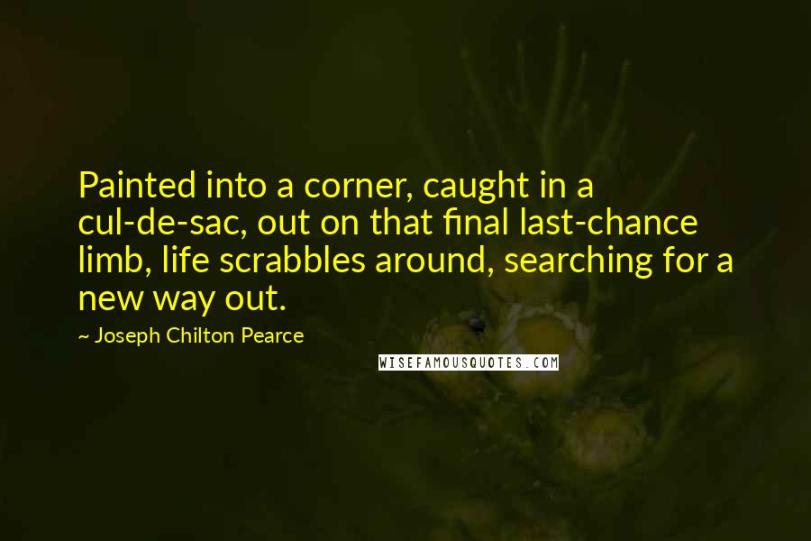 Joseph Chilton Pearce quotes: Painted into a corner, caught in a cul-de-sac, out on that final last-chance limb, life scrabbles around, searching for a new way out.