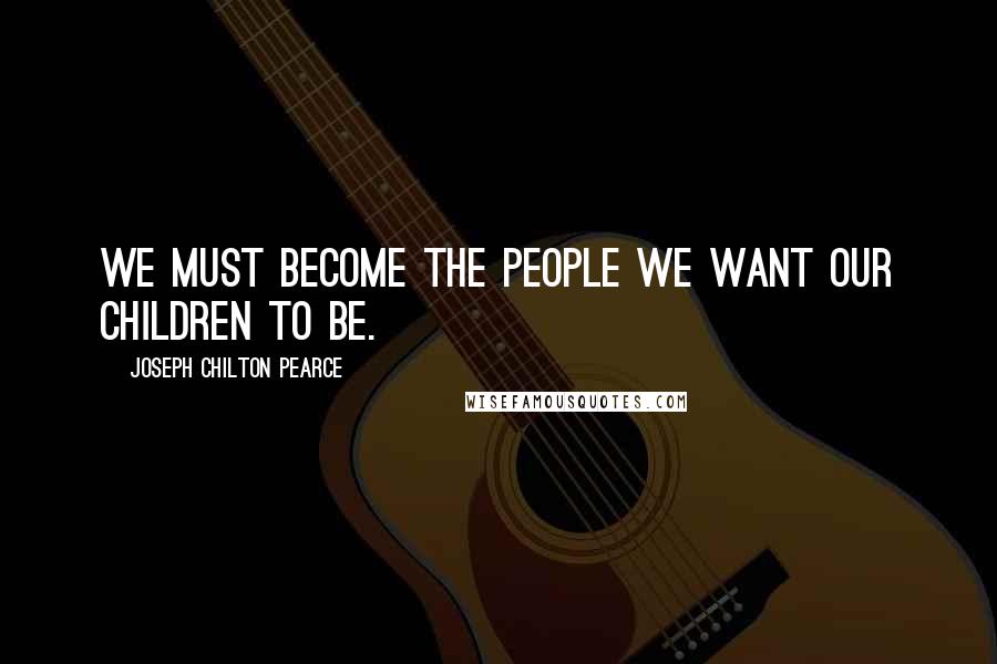 Joseph Chilton Pearce quotes: We must become the people we want our children to be.