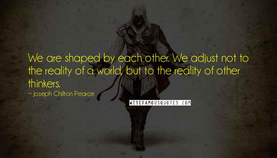 Joseph Chilton Pearce quotes: We are shaped by each other. We adjust not to the reality of a world, but to the reality of other thinkers.