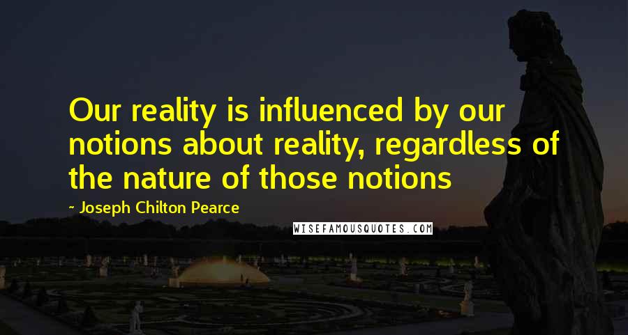 Joseph Chilton Pearce quotes: Our reality is influenced by our notions about reality, regardless of the nature of those notions