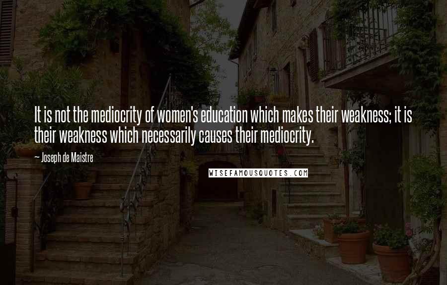 Joseph De Maistre quotes: It is not the mediocrity of women's education which makes their weakness; it is their weakness which necessarily causes their mediocrity.