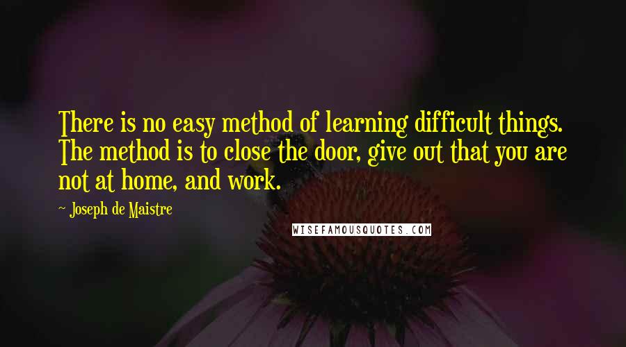 Joseph De Maistre quotes: There is no easy method of learning difficult things. The method is to close the door, give out that you are not at home, and work.