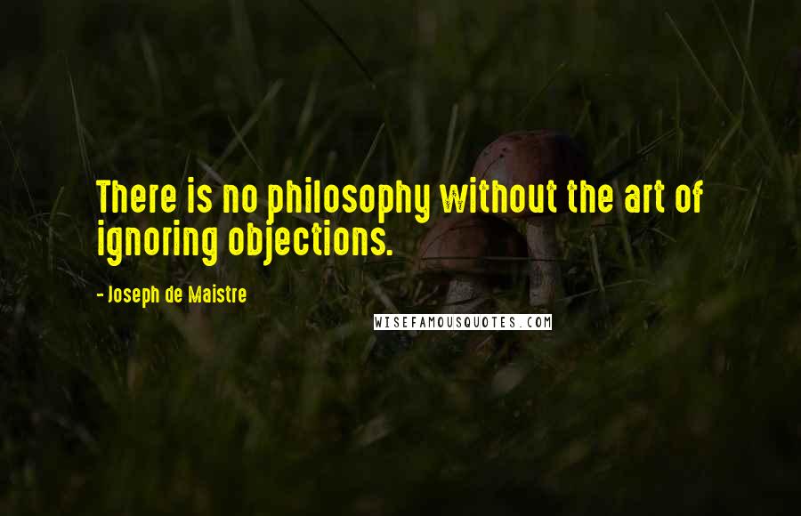 Joseph De Maistre quotes: There is no philosophy without the art of ignoring objections.