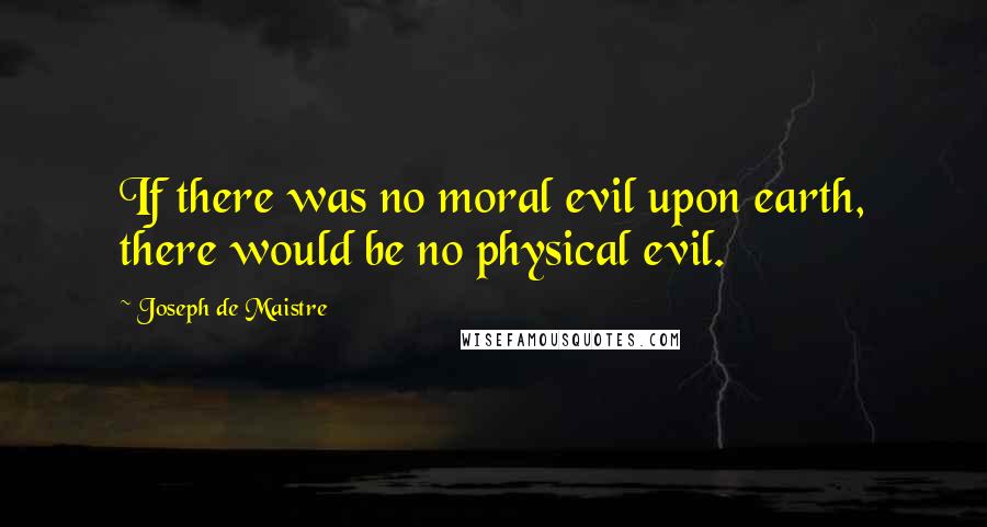 Joseph De Maistre quotes: If there was no moral evil upon earth, there would be no physical evil.