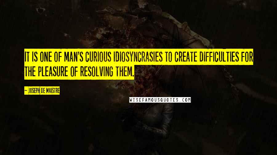 Joseph De Maistre quotes: It is one of man's curious idiosyncrasies to create difficulties for the pleasure of resolving them.