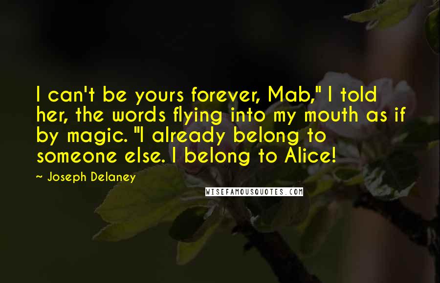 Joseph Delaney quotes: I can't be yours forever, Mab," I told her, the words flying into my mouth as if by magic. "I already belong to someone else. I belong to Alice!