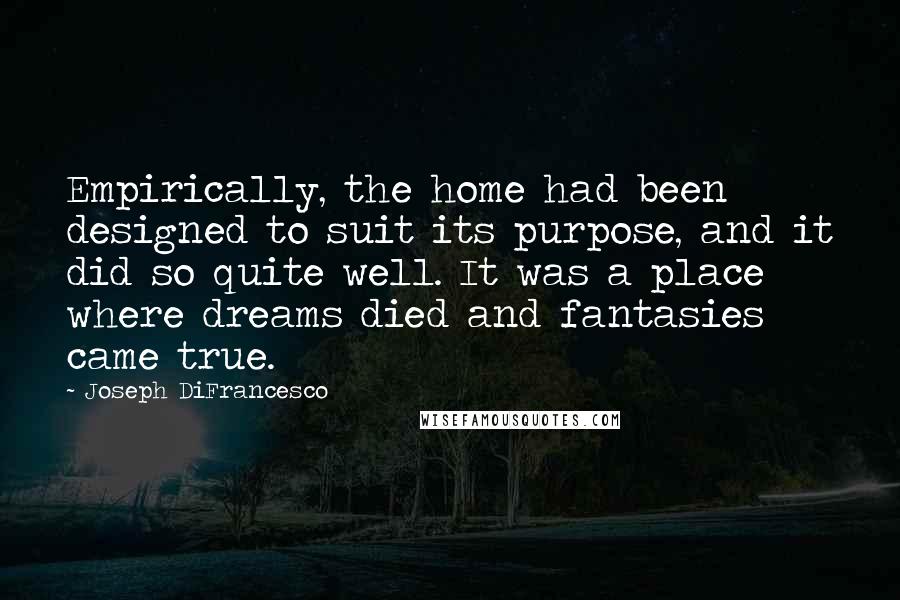 Joseph DiFrancesco quotes: Empirically, the home had been designed to suit its purpose, and it did so quite well. It was a place where dreams died and fantasies came true. Joseph DiFrancesco quotes: Empirically, the home had been designed to suit its purpose, and it did so quite well. It was a place where dreams died and fantasies came true.