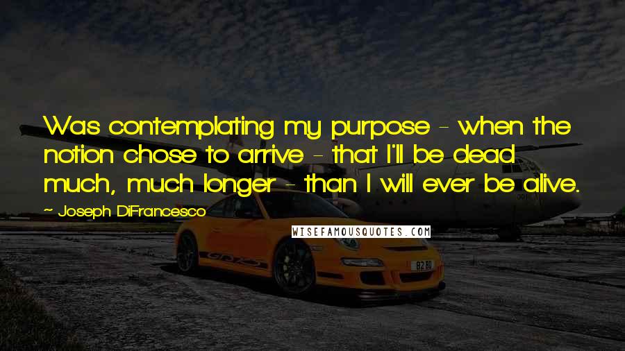Joseph DiFrancesco quotes: Was contemplating my purpose - when the notion chose to arrive - that I'll be dead much, much longer - than I will ever be alive.