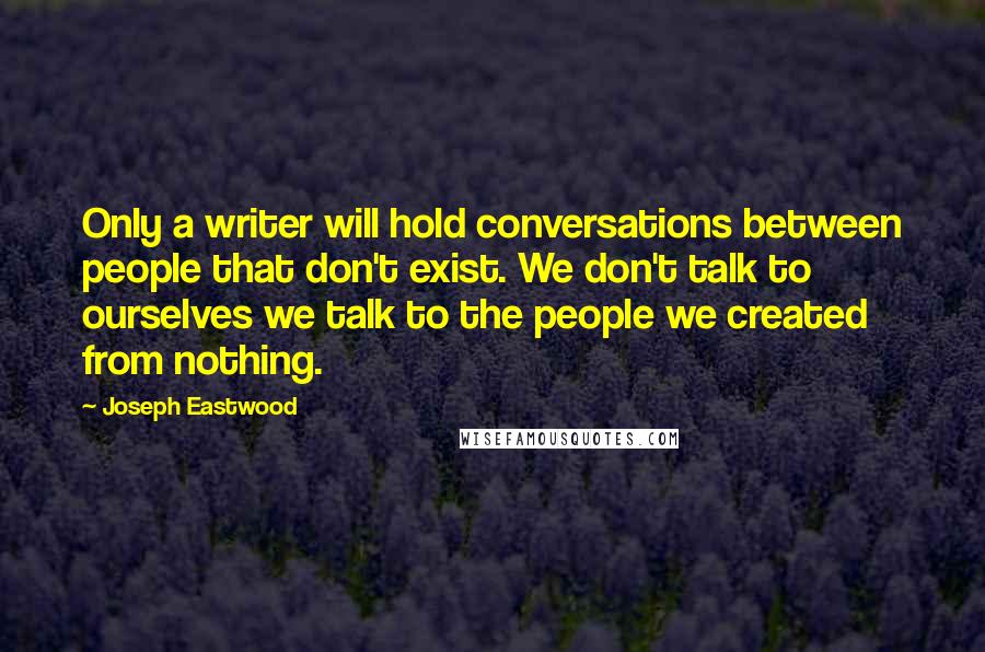 Joseph Eastwood quotes: Only a writer will hold conversations between people that don't exist. We don't talk to ourselves we talk to the people we created from nothing.