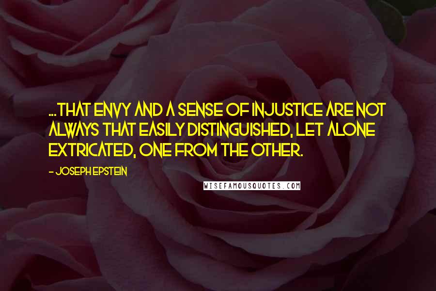 Joseph Epstein quotes: ...that envy and a sense of injustice are not always that easily distinguished, let alone extricated, one from the other. Joseph Epstein quotes: ...that envy and a sense of injustice are not always that easily distinguished, let alone extricated, one from the other.