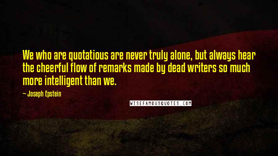 Joseph Epstein quotes: We who are quotatious are never truly alone, but always hear the cheerful flow of remarks made by dead writers so much more intelligent than we.