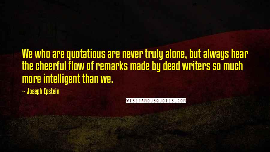 Joseph Epstein quotes: We who are quotatious are never truly alone, but always hear the cheerful flow of remarks made by dead writers so much more intelligent than we. Joseph Epstein quotes: We who are quotatious are never truly alone, but always hear the cheerful flow of remarks made by dead writers so much more intelligent than we.