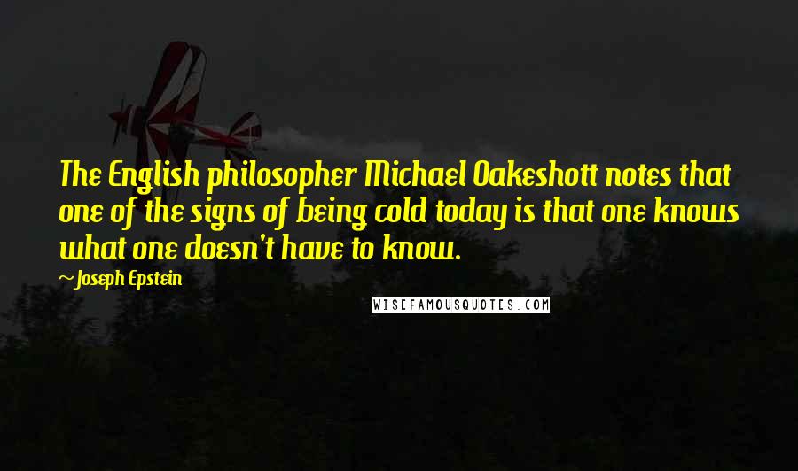 Joseph Epstein quotes: The English philosopher Michael Oakeshott notes that one of the signs of being cold today is that one knows what one doesn't have to know. Joseph Epstein quotes: The English philosopher Michael Oakeshott notes that one of the signs of being cold today is that one knows what one doesn't have to know.