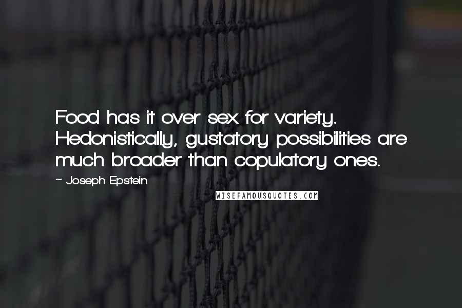 Joseph Epstein quotes: Food has it over sex for variety. Hedonistically, gustatory possibilities are much broader than copulatory ones. Joseph Epstein quotes: Food has it over sex for variety. Hedonistically, gustatory possibilities are much broader than copulatory ones.